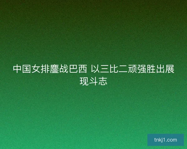 中国女排鏖战巴西 以三比二顽强胜出展现斗志