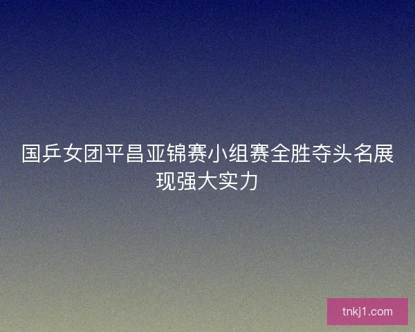 国乒女团平昌亚锦赛小组赛全胜夺头名展现强大实力
