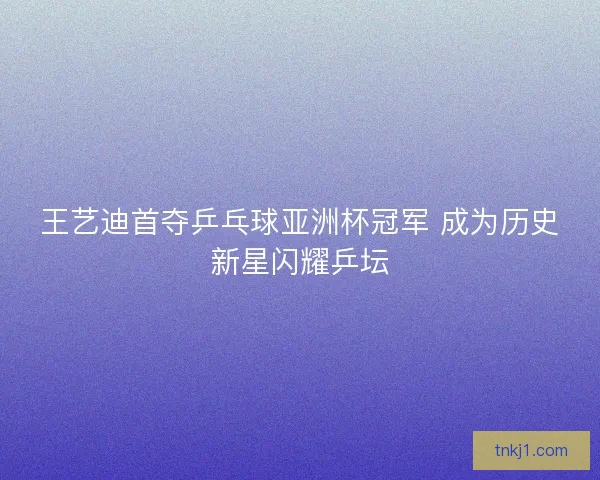 王艺迪首夺乒乓球亚洲杯冠军 成为历史新星闪耀乒坛