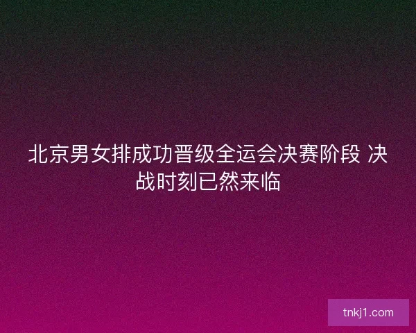 北京男女排成功晋级全运会决赛阶段 决战时刻已然来临