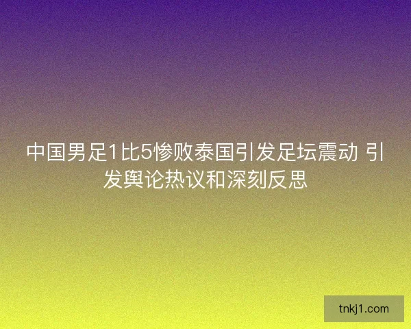 中国男足1比5惨败泰国引发足坛震动 引发舆论热议和深刻反思